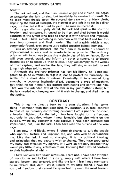 ‘THE WRITINGS OF BOBBY SANDS

benefi

“The lark refused, and the man became angry and violent. He began
-0 pressur'se the lark to sing, but inevitably he received no result. So
he took more drastic steps. He covered the cage with a black cloth,
spr ving the bird of sunlight. He starved it and left it to rot in a dirty
‘cage, but the bird still refused to yield. The man murdered it.

‘As my grandfather rightly stated, the lark had spirit — the spirit of
freedom and resistance. It longed to be free, and died before it would
conform to the tyrant who tried to change it with torture and imprison:
ment. | feel | have something in common with that bird and her tor
ture, imprisonment and final murder. She had a spirit which is not
commonly found, even among us so-called superior beings, humans.

Take an ordinary prisoner. His main aim is to make his period of
imprisonment as easy and as comfortable as possible. The ordinary
prisoner will in no way jeopardise a single day of his remission, Some
will even grovel, crawl, and inform on other prisoners, to safeguard
themselves or to speed Up their release. They will comply to the wishes
of their captors, and unlike the lark, they will sing when told to and
jump high when told to move.

‘Although the ordinary prisoner has lost his liberty he is not pre-
pared to go to extremes to regain it, nor to protect his humanity. He
Settles for a short date of release. Eventually, if incarcerated long
enough, he becomes institutionalised, becoming a type of machi
Not thinking for himself, his captors dominating and controlling him.
‘That was the intended fate of the lark in my grandfather's story: but
the lark needed no changing, nor did it wish to change, and died making
that point,

 

 

 

   

  

  

 

CONTRAST

This brings me directly back to my own situation: | feel some-
thing in common with that poor bird. My position is in total contrast
to that of an ordinary conforming prisoner: | am a political prisoner,
a freedom fighter. Like the lark, | too have fought for my freedom,
hot only in captivity, where | now languish, but also while on th
‘outside, where my country is held captive. | have been captured and.
imprisoned, but, like the lark, | too have seen the outside of the wire
cage.

Tam now in H-Block, where | refuse to change to suit the people
who oppress, torture and imprison me, and who wish to dehumanise
me. Like the lark I need no changing. It is my political ideology
and principles that my captors wish to change. They have suppressed
my body and attacked my dignity. If | were an ordinary prisoner they
‘would pay litte, if any, attention to me, knowing that | would conform
{to their institutional whims.

| have lost over two years! remission. | care not. | have been stripped
fof my clothes and locked in a dirty, empty coli, where | have been,
starved, beaten, and tortured, and like the lark | fear | may eventually
be murdered. Sut, dare | say it, similar to my little friend, | have the
spirit of freedom that cannot be quenched by even the most horren-

34

 

 
